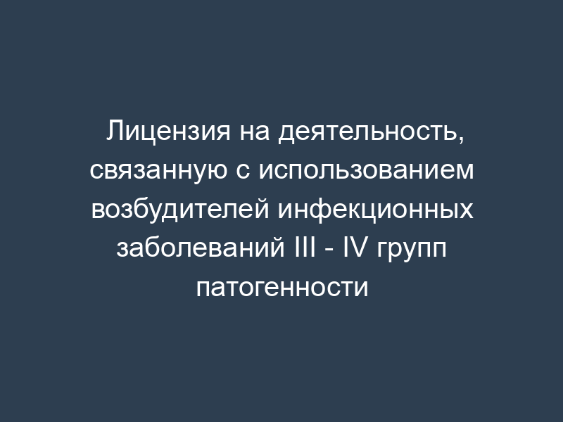 Лицензия на деятельность, связанную с использованием возбудителей инфекционных заболеваний III - IV групп патогенности