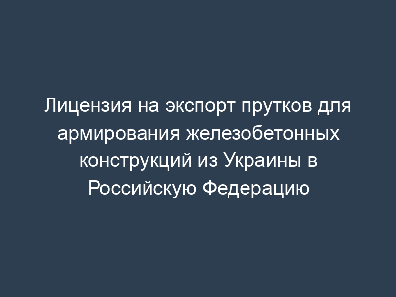 Лицензия на экспорт прутков для армирования железобетонных конструкций из Украины в Российскую Федерацию