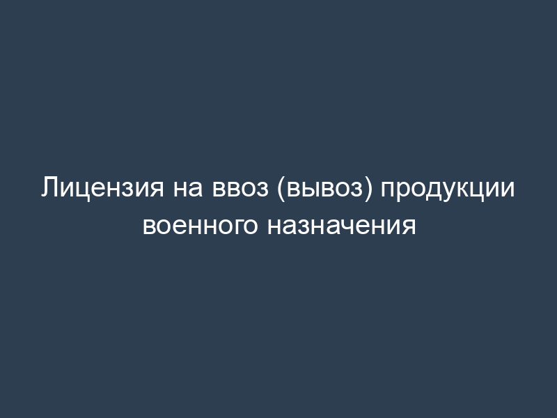 Лицензия на ввоз (вывоз) продукции военного назначения