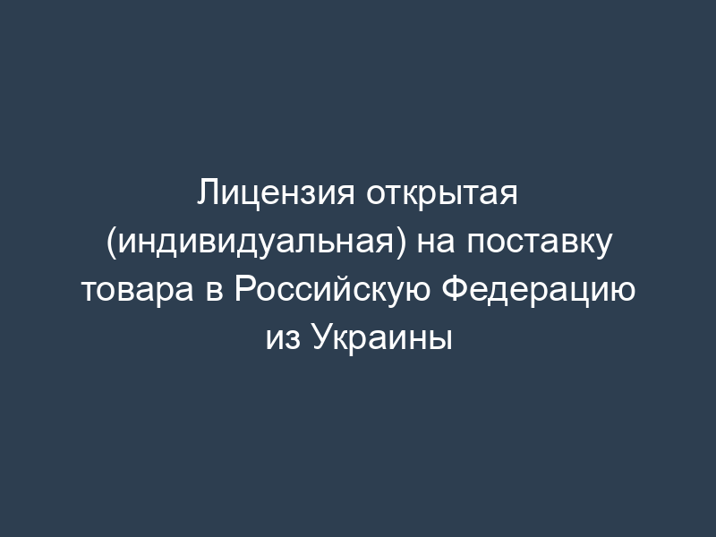 Лицензия открытая (индивидуальная) на поставку товара в Российскую Федерацию из Украины