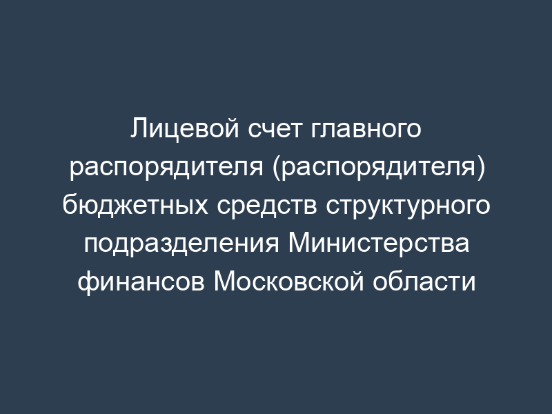 Лицевой счет главного распорядителя (распорядителя) бюджетных средств структурного подразделения Министерства финансов Московской области