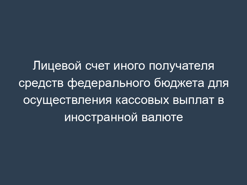 Лицевой счет иного получателя средств федерального бюджета для осуществления кассовых выплат в иностранной валюте