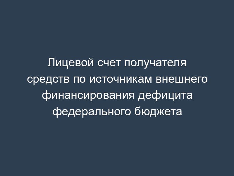 Лицевой счет получателя средств по источникам внешнего финансирования дефицита федерального бюджета