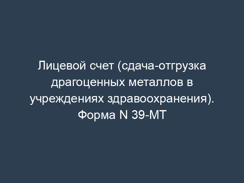 Лицевой счет (сдача-отгрузка драгоценных металлов в учреждениях здравоохранения). Форма N 39-МТ