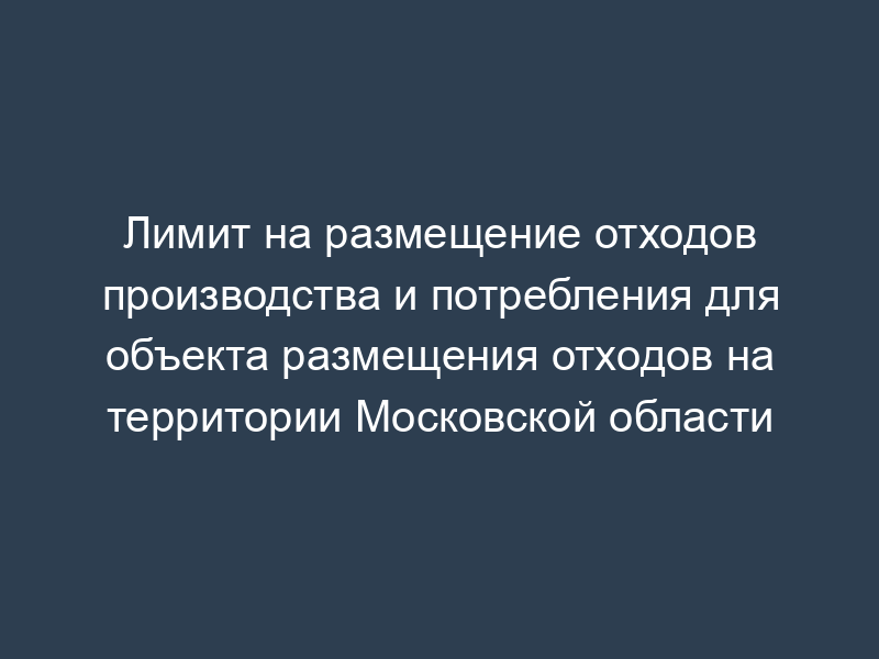 Лимит на размещение отходов производства и потребления для объекта размещения отходов на территории Московской области