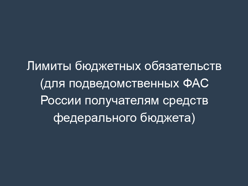 Лимиты бюджетных обязательств (для подведомственных ФАС России получателям средств федерального бюджета)