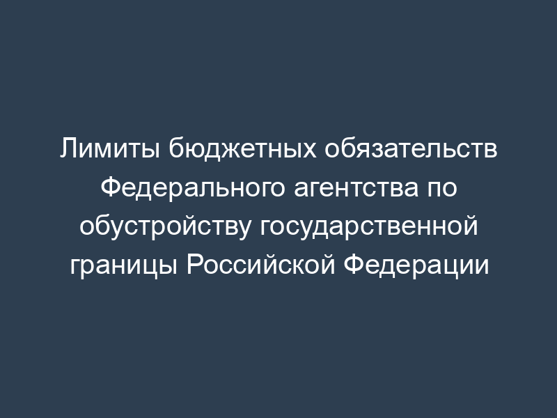 Лимиты бюджетных обязательств Федерального агентства по обустройству государственной границы Российской Федерации