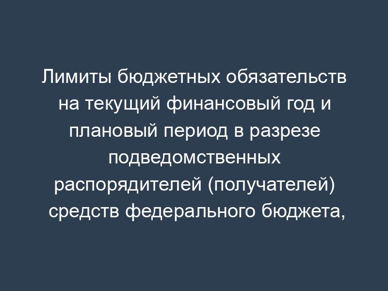 Лимиты бюджетных обязательств на текущий финансовый год и плановый период в разрезе подведомственных распорядителей (получателей) средств федерального бюджета, разделов, подразделов, целевых статей, видов расходов и операций сектора государственного управления