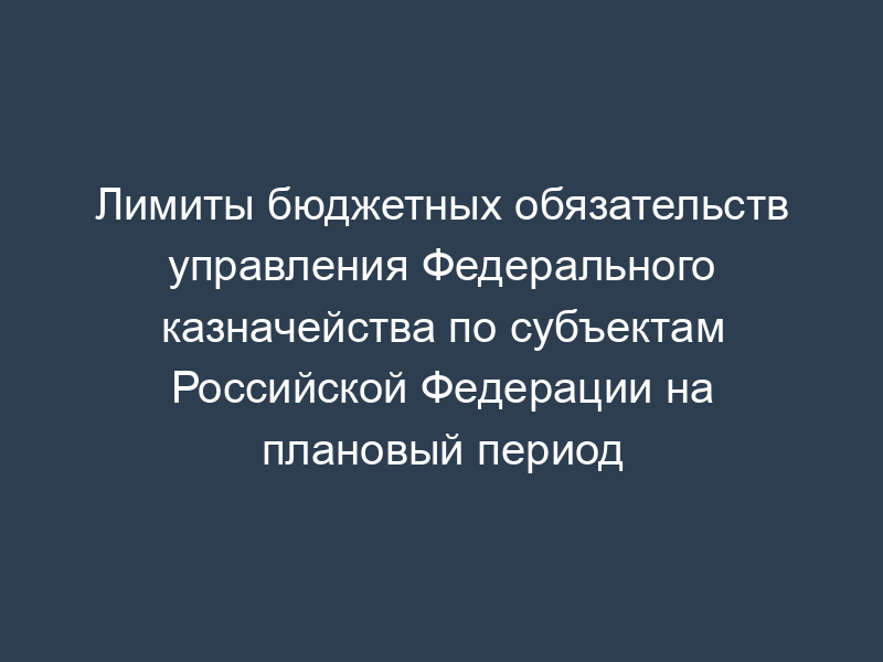 Лимиты бюджетных обязательств управления Федерального казначейства по субъектам Российской Федерации на плановый период