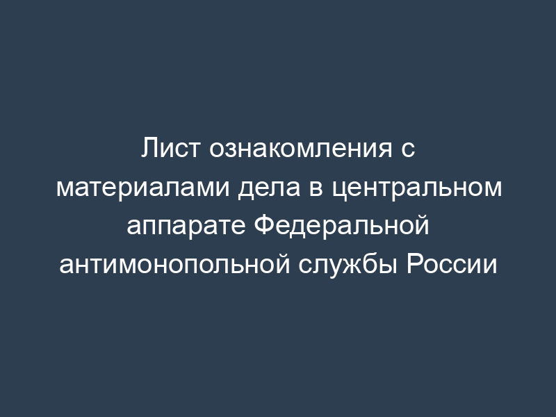 Лист ознакомления с материалами дела в центральном аппарате Федеральной антимонопольной службы России