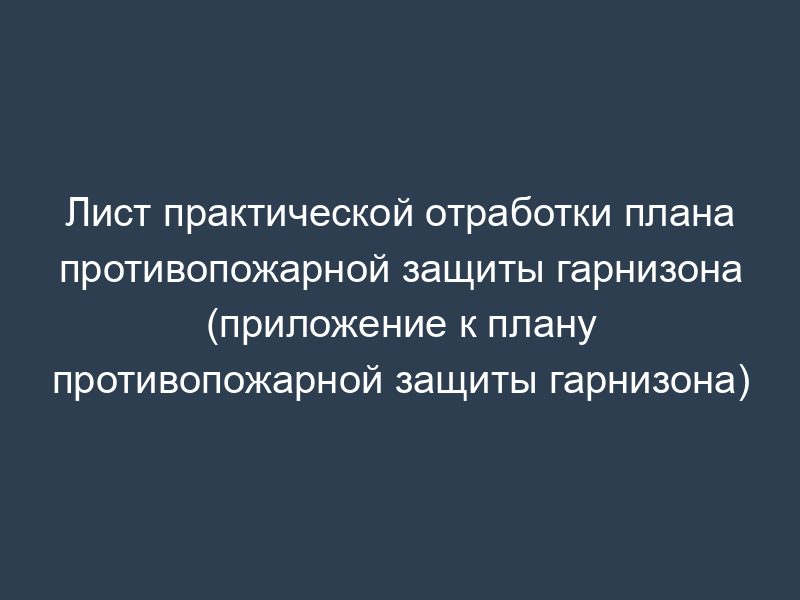 Лист практической отработки плана противопожарной защиты гарнизона (приложение к плану противопожарной защиты гарнизона)