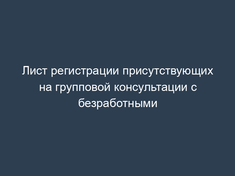 Лист регистрации присутствующих на групповой консультации с безработными