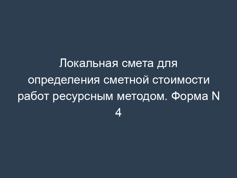 Локальная смета для определения сметной стоимости работ ресурсным методом. Форма N 4
