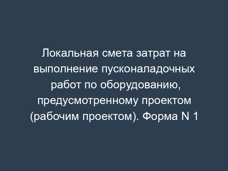 Локальная смета затрат на выполнение пусконаладочных работ по оборудованию, предусмотренному проектом (рабочим проектом). Форма N 1