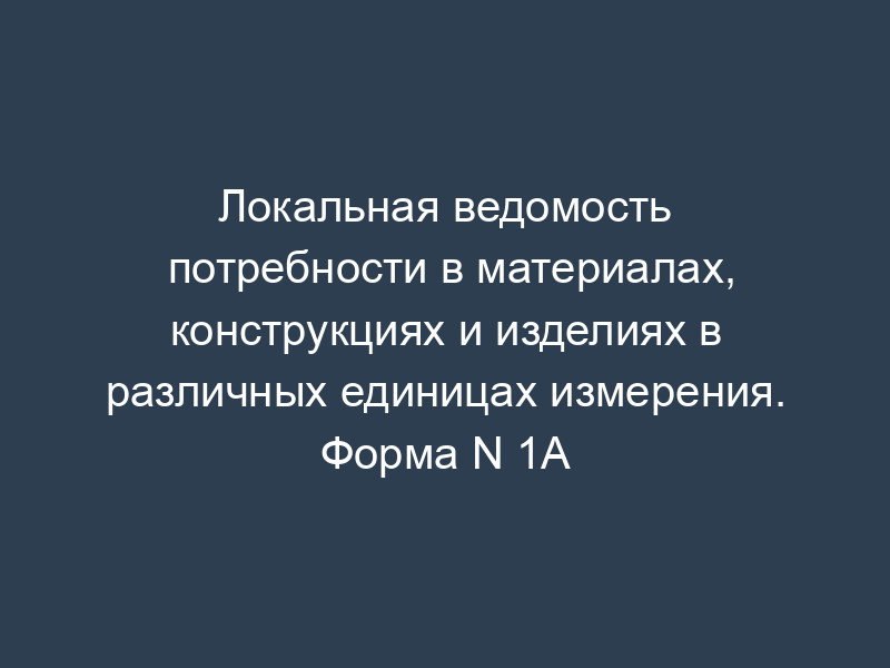 Локальная ведомость потребности в материалах, конструкциях и изделиях в различных единицах измерения. Форма N 1А