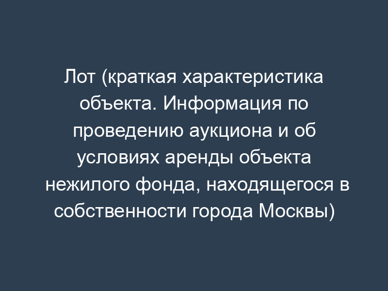 Лот (краткая характеристика объекта. Информация по проведению аукциона и об условиях аренды объекта нежилого фонда, находящегося в собственности города Москвы)