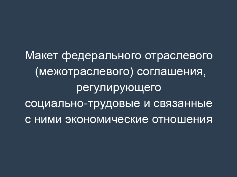 Макет федерального отраслевого (межотраслевого) соглашения, регулирующего социально-трудовые и связанные с ними экономические отношения