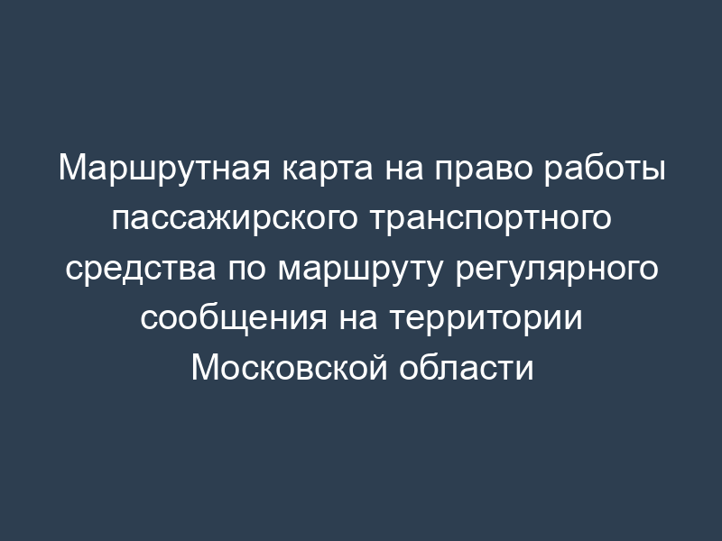 Маршрутная карта на право работы пассажирского транспортного средства по маршруту регулярного сообщения на территории Московской области