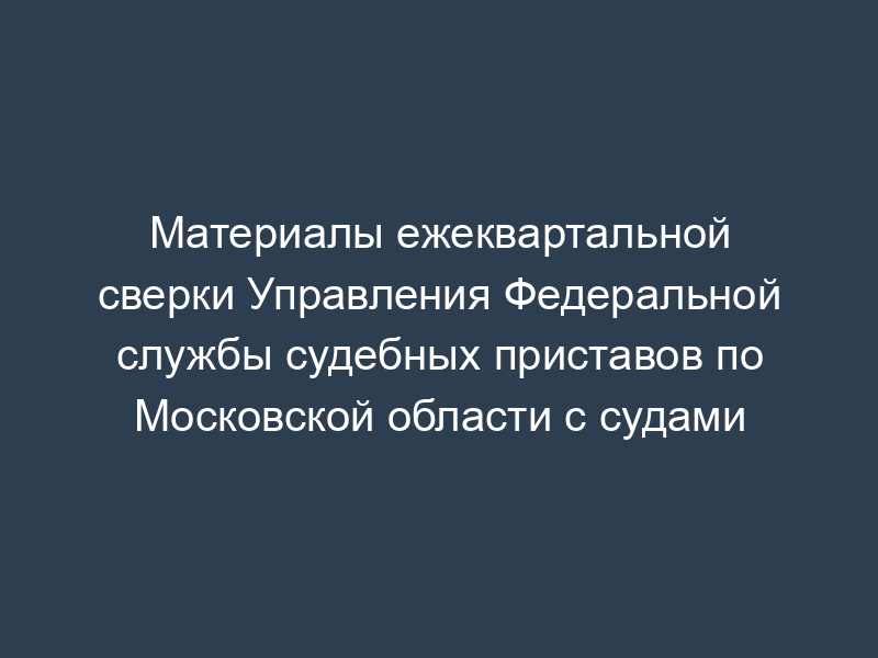 Материалы ежеквартальной сверки Управления Федеральной службы судебных приставов по Московской области с судами