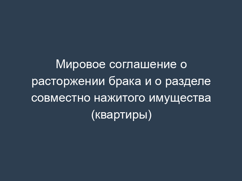 Мировое соглашение о расторжении брака и о разделе совместно нажитого имущества (квартиры)
