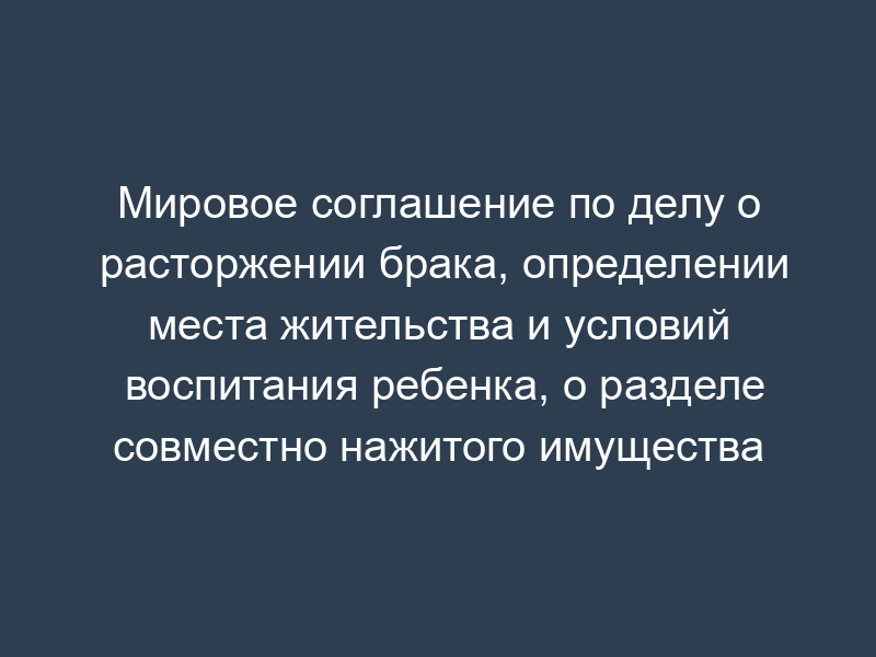 Мировое соглашение по делу о расторжении брака, определении места жительства и условий воспитания ребенка, о разделе совместно нажитого имущества