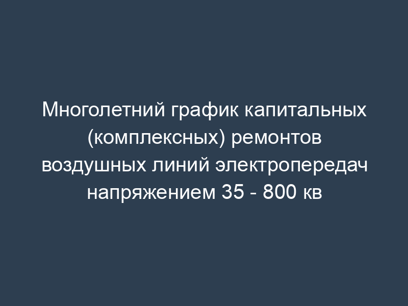 Многолетний график капитальных (комплексных) ремонтов воздушных линий электропередач напряжением 35 - 800 кв