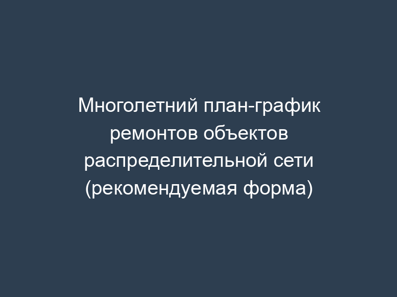Многолетний план-график ремонтов объектов распределительной сети (рекомендуемая форма)
