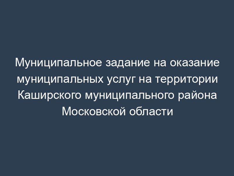 Муниципальное задание на оказание муниципальных услуг на территории Каширского муниципального района Московской области