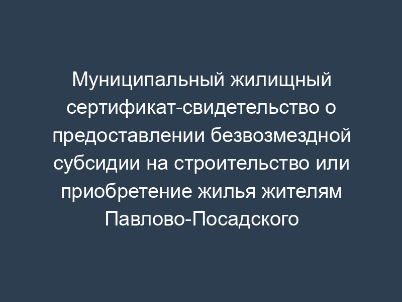 Муниципальный жилищный сертификат-свидетельство о предоставлении безвозмездной субсидии на строительство или приобретение жилья жителям Павлово-Посадского района Московской области