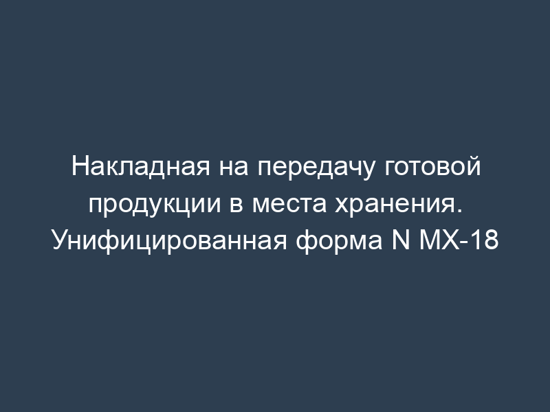 Накладная на передачу готовой продукции в места хранения. Унифицированная форма N МХ-18
