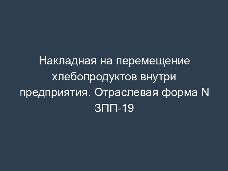 Накладная на перемещение хлебопродуктов внутри предприятия. Отраслевая форма N ЗПП-19