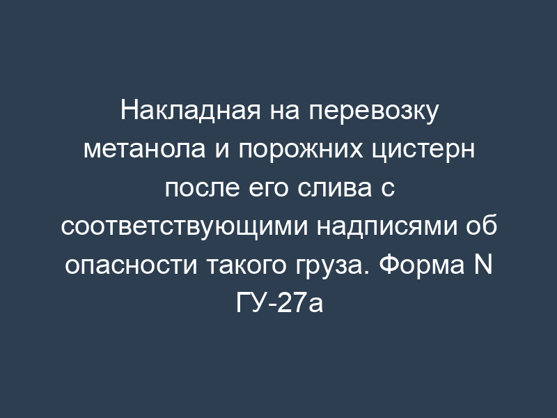 Накладная на перевозку метанола и порожних цистерн после его слива с соответствующими надписями об опасности такого груза. Форма N ГУ-27а