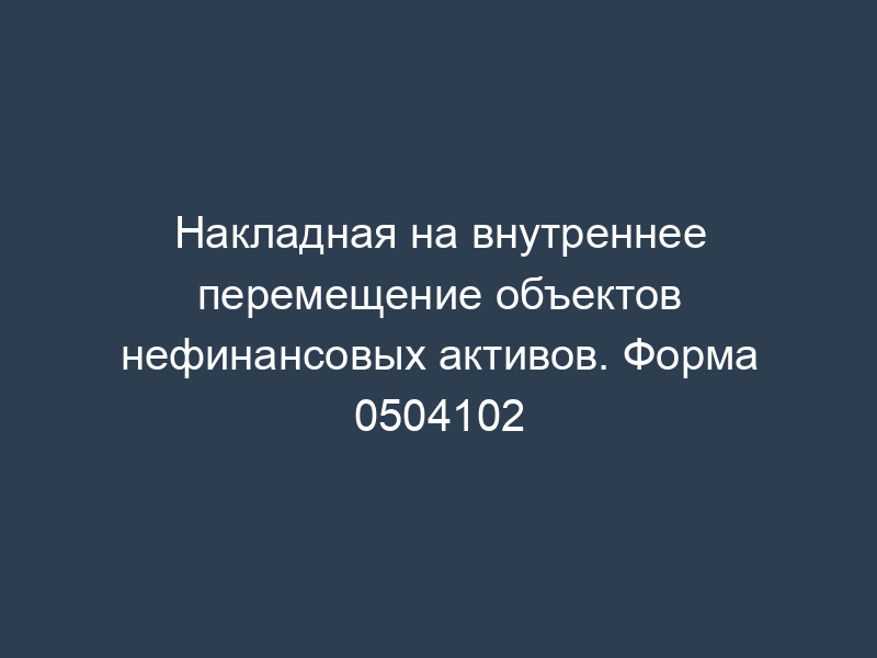 Накладная на внутреннее перемещение объектов нефинансовых активов. Форма 0504102