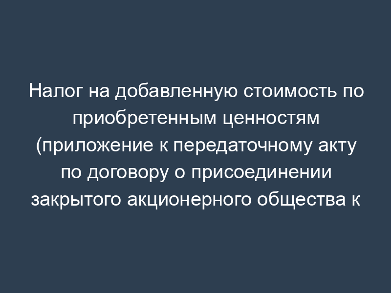 Налог на добавленную стоимость по приобретенным ценностям (приложение к передаточному акту по договору о присоединении закрытого акционерного общества к закрытому акционерному обществу)