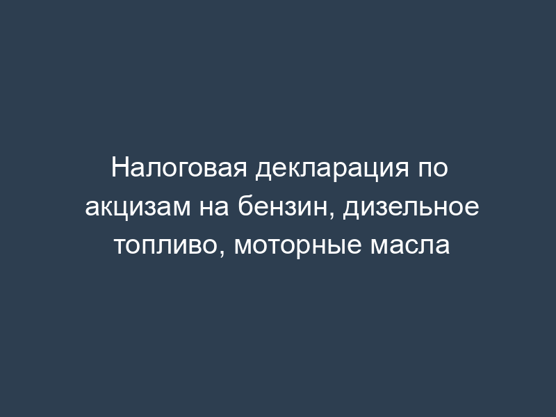Налоговая декларация по акцизам на бензин, дизельное топливо, моторные масла
