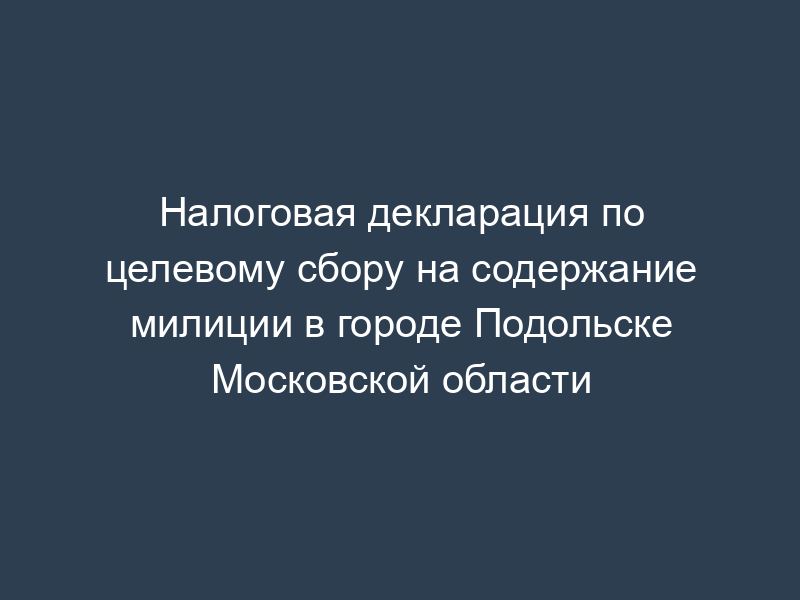 Налоговая декларация по целевому сбору на содержание милиции в городе Подольске Московской области
