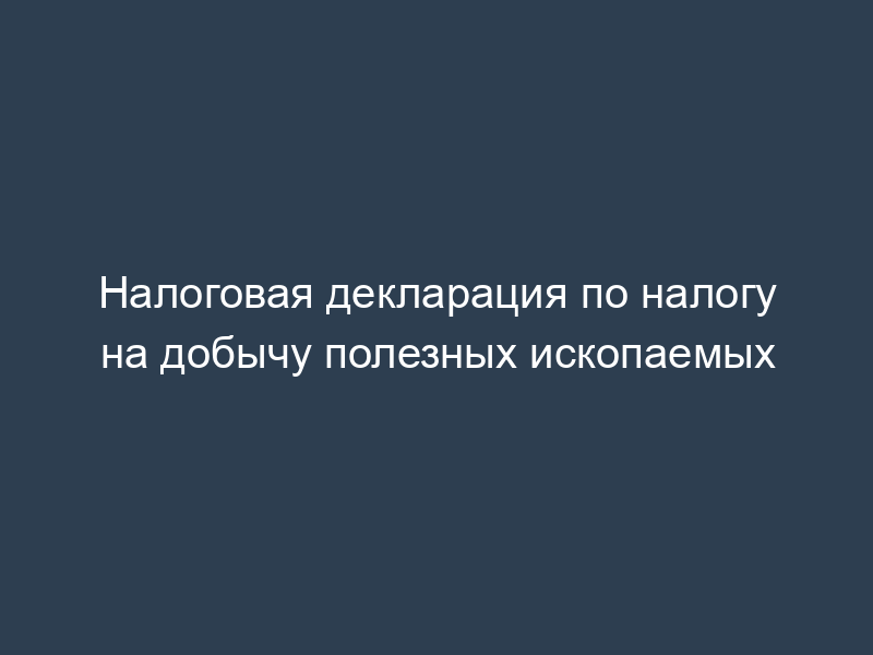 Налоговая декларация по налогу на добычу полезных ископаемых