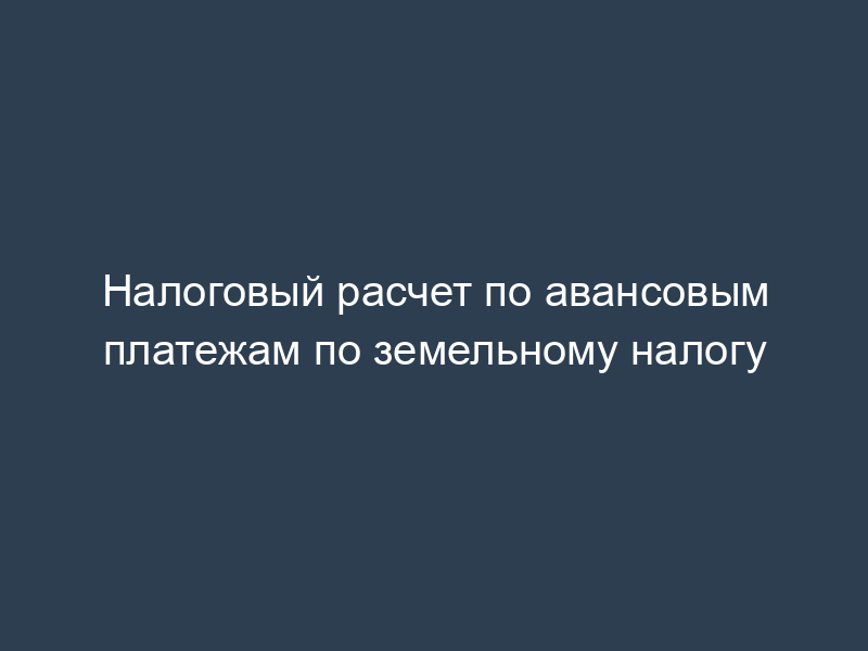 Налоговый расчет по авансовым платежам по земельному налогу