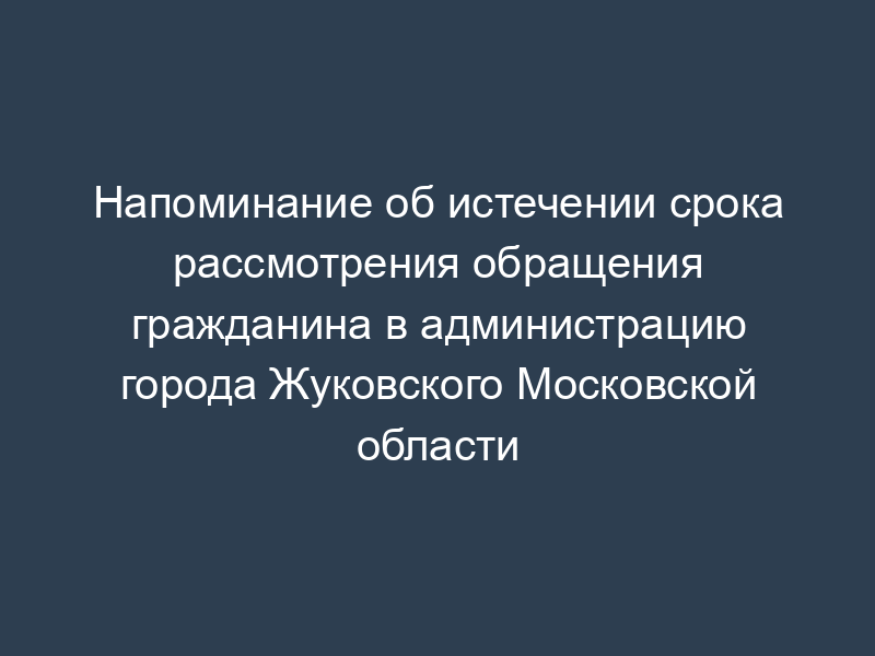 Напоминание об истечении срока рассмотрения обращения гражданина в администрацию города Жуковского Московской области