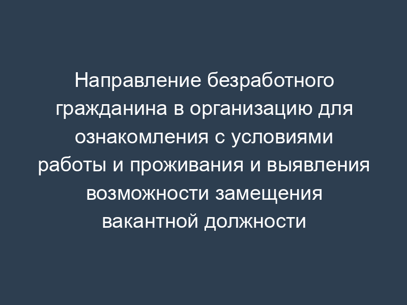Направление безработного гражданина в организацию для ознакомления с условиями работы и проживания и выявления возможности замещения вакантной должности