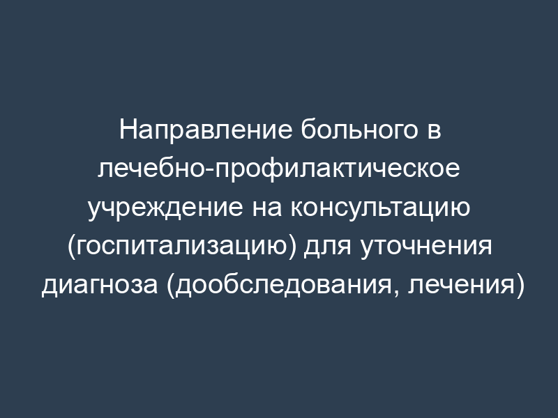 Направление больного в лечебно-профилактическое учреждение на консультацию (госпитализацию) для уточнения диагноза (дообследования, лечения)