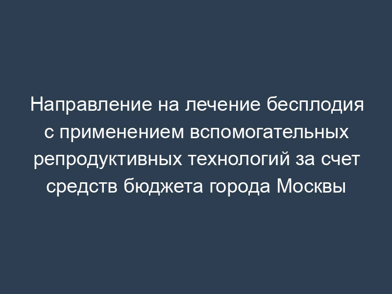 Направление на лечение бесплодия с применением вспомогательных репродуктивных технологий за счет средств бюджета города Москвы