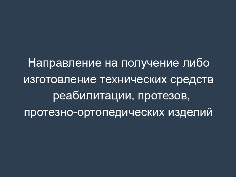 Направление на получение либо изготовление технических средств реабилитации, протезов, протезно-ортопедических изделий