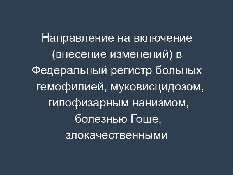 Направление на включение (внесение изменений) в Федеральный регистр больных гемофилией, муковисцидозом, гипофизарным нанизмом, болезнью Гоше, злокачественными новообразованиями лимфоидной, кроветворной и родственных им тканей, рассеянным склерозом, а также после трансплантации органов и (или) тканей. Форма N 01-ФР