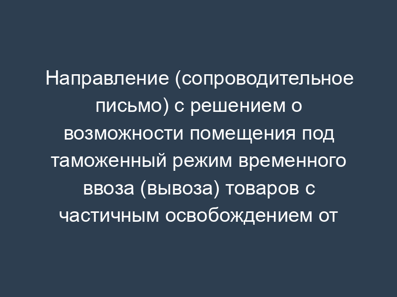 Направление (сопроводительное письмо) с решением о возможности помещения под таможенный режим временного ввоза (вывоза) товаров с частичным освобождением от уплаты таможенных платежей