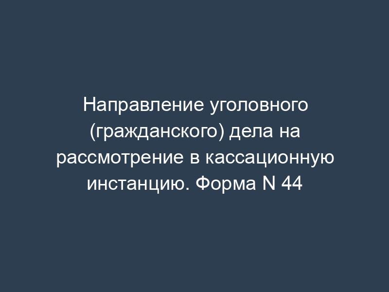 Направление уголовного (гражданского) дела на рассмотрение в кассационную инстанцию. Форма N 44