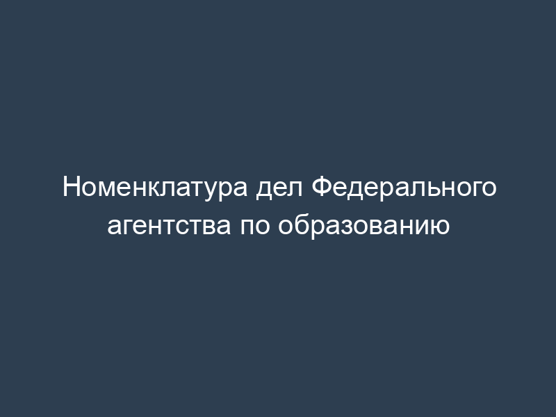 Номенклатура дел Федерального агентства по образованию