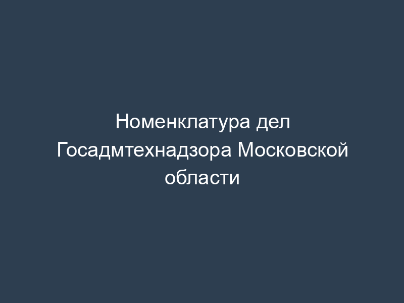 Номенклатура дел Госадмтехнадзора Московской области