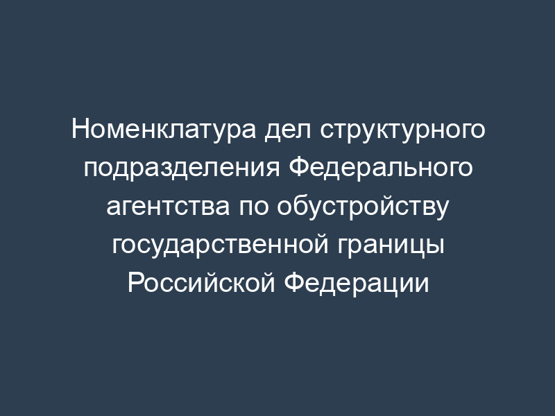 Номенклатура дел структурного подразделения Федерального агентства по обустройству государственной границы Российской Федерации
