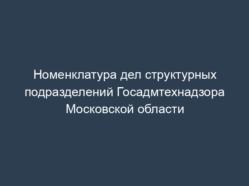 Номенклатура дел структурных подразделений Госадмтехнадзора Московской области
